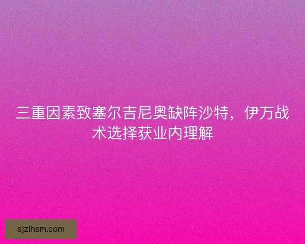 三重因素致塞尔吉尼奥缺阵沙特，伊万战术选择获业内理解