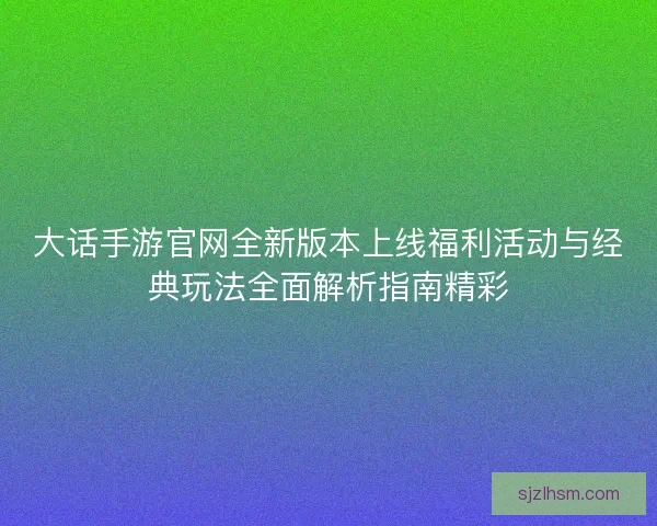 大话手游官网全新版本上线福利活动与经典玩法全面解析指南精彩