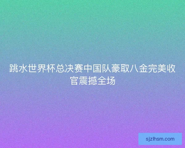跳水世界杯总决赛中国队豪取八金完美收官震撼全场