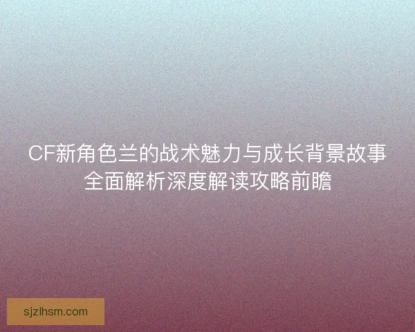 CF新角色兰的战术魅力与成长背景故事全面解析深度解读攻略前瞻