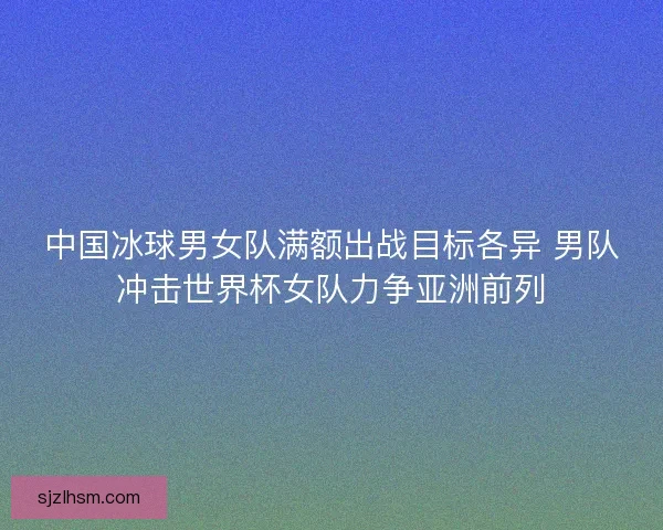 中国冰球男女队满额出战目标各异 男队冲击世界杯女队力争亚洲前列