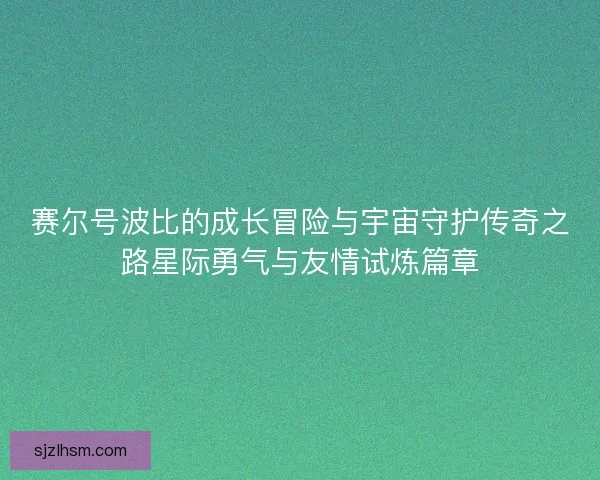 赛尔号波比的成长冒险与宇宙守护传奇之路星际勇气与友情试炼篇章