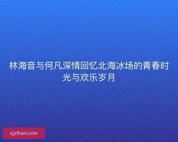 林海音与何凡深情回忆北海冰场的青春时光与欢乐岁月