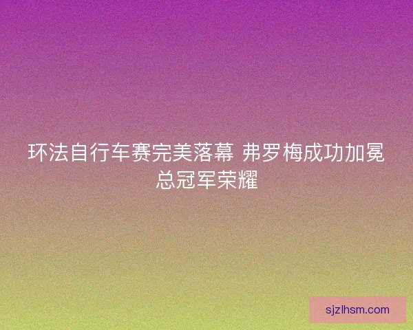 环法自行车赛完美落幕 弗罗梅成功加冕总冠军荣耀