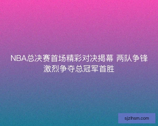 NBA总决赛首场精彩对决揭幕 两队争锋激烈争夺总冠军首胜