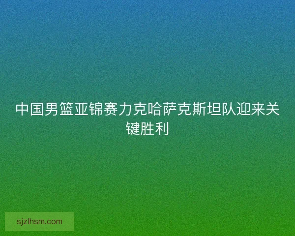 中国男篮亚锦赛力克哈萨克斯坦队迎来关键胜利