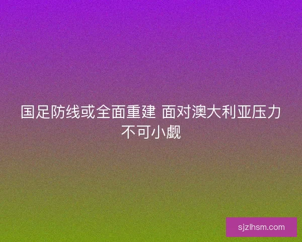 国足防线或全面重建 面对澳大利亚压力不可小觑